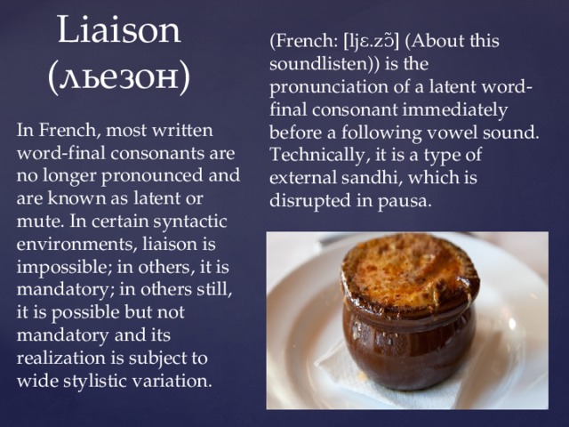 (French: [ljɛ.zɔ̃] (About this soundlisten)) is the pronunciation of a latent word-final consonant immediately before a following vowel sound. Technically, it is a type of external sandhi, which is disrupted in pausa.  Liaison  (льезон) In French, most written word-final consonants are no longer pronounced and are known as latent or mute. In certain syntactic environments, liaison is impossible; in others, it is mandatory; in others still, it is possible but not mandatory and its realization is subject to wide stylistic variation. 