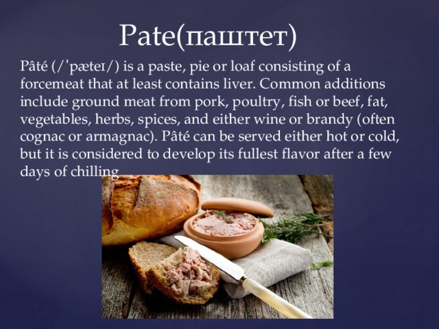 Pate(паштет) Pâté (/ˈpæteɪ/) is a paste, pie or loaf consisting of a forcemeat that at least contains liver. Common additions include ground meat from pork, poultry, fish or beef, fat, vegetables, herbs, spices, and either wine or brandy (often cognac or armagnac). Pâté can be served either hot or cold, but it is considered to develop its fullest flavor after a few days of chilling 