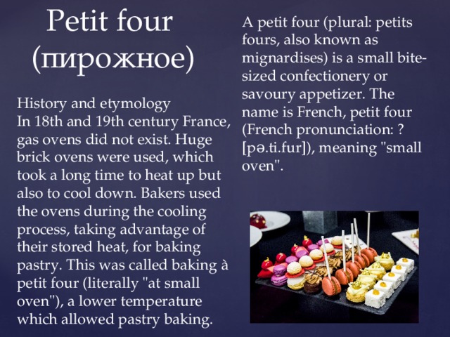 A petit four (plural: petits fours, also known as mignardises) is a small bite-sized confectionery or savoury appetizer. The name is French, petit four (French pronunciation: ​[pə.ti.fur]), meaning 