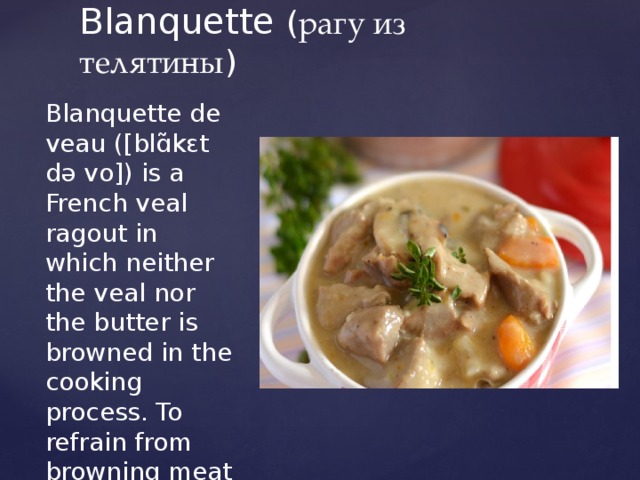 Blanquette ( рагу из телятины ) Blanquette de veau ([blɑ̃kɛt də vo]) is a French veal ragout in which neither the veal nor the butter is browned in the cooking process. To refrain from browning meat and fat in this way, is to cook them en blanquette. 