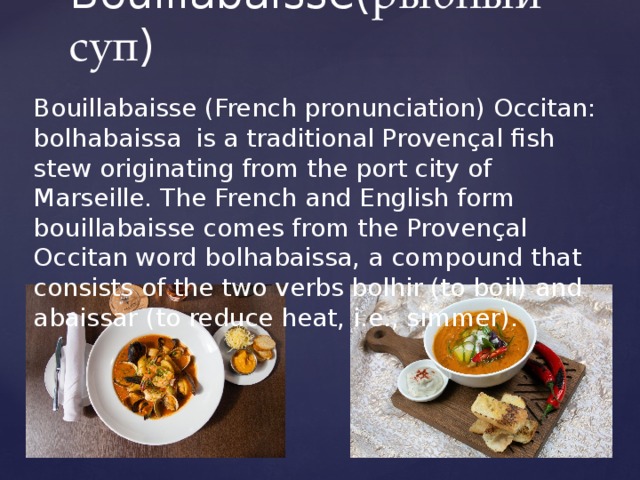 Bouillabaisse( рыбный суп ) Bouillabaisse (French pronunciation) Occitan: bolhabaissa  is a traditional Provençal fish stew originating from the port city of Marseille. The French and English form bouillabaisse comes from the Provençal Occitan word bolhabaissa, a compound that consists of the two verbs bolhir (to boil) and abaissar (to reduce heat, i.e., simmer). 