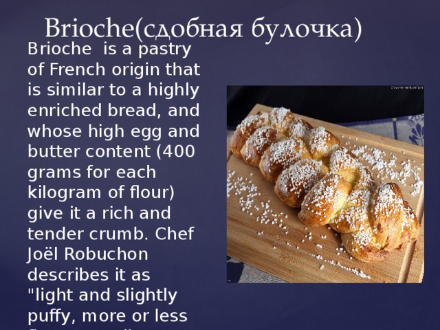 Brioche(сдобная булочка) Brioche is a pastry of French origin that is similar to a highly enriched bread, and whose high egg and butter content (400 grams for each kilogram of flour) give it a rich and tender crumb. Chef Joël Robuchon describes it as 