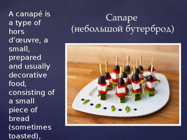 A canapé is a type of hors d’œuvre, a small, prepared and usually decorative food, consisting of a small piece of bread (sometimes toasted), puff pastry, or a cracker topped with some savoury food, held in the fingers and often eaten in one bite. Canape  (небольшой бутерброд) 
