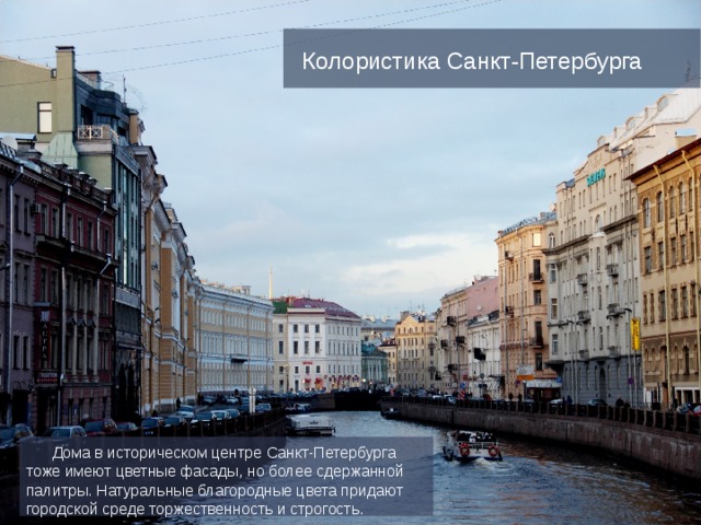 Колористика Санкт-Петербурга  Дома в историческом центре Санкт-Петербурга тоже имеют цветные фасады, но более сдержанной палитры. Натуральные благородные цвета придают городской среде торжественность и строгость. 