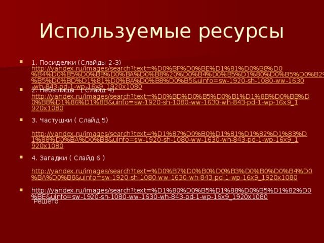 Используемые ресурсы 1. Посиделки (Слайды 2-3) http://yandex.ru/images/search?text=%D0%BF%D0%BE%D1%81%D0%B8%D0%B4%D0%B5%D0%BB%D0%BA%D0%B8%20%D0%B4%D0%B5%D1%80%D0%B5%D0%B2%D0%B5%D0%BD%D1%81%D0%BA%D0%B8%D0%B5&uinfo=sw-1920-sh-1080-ww-1630-wh-843-pd-1-wp-16x9_1920x1080 2. Небылицы ( Слайд 4) http://yandex.ru/images/search?text=%D0%BD%D0%B5%D0%B1%D1%8B%D0%BB%D0%B8%D1%86%D1%8B&uinfo=sw-1920-sh-1080-ww-1630-wh-843-pd-1-wp-16x9_1920x1080 3. Частушки ( Слайд 5)  http://yandex.ru/images/search?text=%D1%87%D0%B0%D1%81%D1%82%D1%83%D1%88%D0%BA%D0%B8&uinfo=sw-1920-sh-1080-ww-1630-wh-843-pd-1-wp-16x9_1920x1080 4. Загадки ( Слайд 6 )  http://yandex.ru/images/search?text=%D0%B7%D0%B0%D0%B3%D0%B0%D0%B4%D0%BA%D0%B8&uinfo=sw-1920-sh-1080-ww-1630-wh-843-pd-1-wp-16x9_1920x1080 http://yandex.ru/images/search?text=%D1%80%D0%B5%D1%88%D0%B5%D1%82%D0%BE&uinfo=sw-1920-sh-1080-ww-1630-wh-843-pd-1-wp-16x9_1920x1080 Решето 