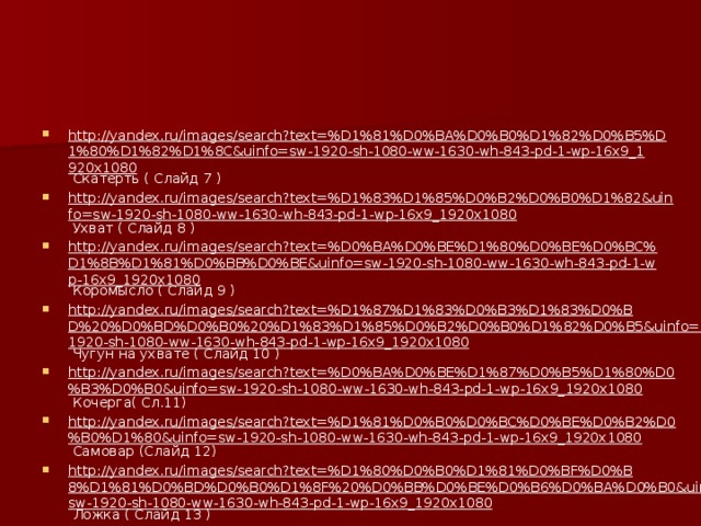 http://yandex.ru/images/search?text=%D1%81%D0%BA%D0%B0%D1%82%D0%B5%D1%80%D1%82%D1%8C&uinfo=sw-1920-sh-1080-ww-1630-wh-843-pd-1-wp-16x9_1920x1080 Скатерть ( Слайд 7 ) http://yandex.ru/images/search?text=%D1%83%D1%85%D0%B2%D0%B0%D1%82&uinfo=sw-1920-sh-1080-ww-1630-wh-843-pd-1-wp-16x9_1920x1080 Ухват ( Слайд 8 ) http://yandex.ru/images/search?text=%D0%BA%D0%BE%D1%80%D0%BE%D0%BC%D1%8B%D1%81%D0%BB%D0%BE&uinfo=sw-1920-sh-1080-ww-1630-wh-843-pd-1-wp-16x9_1920x1080 Коромысло ( Слайд 9 ) http://yandex.ru/images/search?text=%D1%87%D1%83%D0%B3%D1%83%D0%BD%20%D0%BD%D0%B0%20%D1%83%D1%85%D0%B2%D0%B0%D1%82%D0%B5&uinfo=sw-1920-sh-1080-ww-1630-wh-843-pd-1-wp-16x9_1920x1080 Чугун на ухвате ( Слайд 10 ) http://yandex.ru/images/search?text=%D0%BA%D0%BE%D1%87%D0%B5%D1%80%D0%B3%D0%B0&uinfo=sw-1920-sh-1080-ww-1630-wh-843-pd-1-wp-16x9_1920x1080 Кочерга( Сл.11) http://yandex.ru/images/search?text=%D1%81%D0%B0%D0%BC%D0%BE%D0%B2%D0%B0%D1%80&uinfo=sw-1920-sh-1080-ww-1630-wh-843-pd-1-wp-16x9_1920x1080 Самовар (Слайд 12) http://yandex.ru/images/search?text=%D1%80%D0%B0%D1%81%D0%BF%D0%B8%D1%81%D0%BD%D0%B0%D1%8F%20%D0%BB%D0%BE%D0%B6%D0%BA%D0%B0&uinfo=sw-1920-sh-1080-ww-1630-wh-843-pd-1-wp-16x9_1920x1080 Ложка ( Слайд 13 ) 