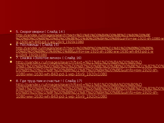 5. Скороговорки ( Слайд 14 ) http://yandex.ru/images/search?text=%D1%81%D0%BA%D0%BE%D1%80%D0%BE%D0%B3%D0%BE%D0%B2%D0%BE%D1%80%D0%BA%D0%B8&uinfo=sw-1920-sh-1080-ww-1630-wh-843-pd-1-wp-16x9_1920x1080 6. Пословицы ( Слайд 15) http://yandex.ru/images/search?text=%D0%BF%D0%BE%D1%81%D0%BB%D0%BE%D0%B2%D0%B8%D1%86%D1%8B&uinfo=sw-1920-sh-1080-ww-1630-wh-843-pd-1-wp-16x9_1920x1080 7. Сказка «Золотое яичко» ( Слайд 16) http://yandex.ru/images/search?text=%D1%81%D0%BA%D0%B0%D0%B7%D0%BA%D0%B0%20%D0%B7%D0%BE%D0%BB%D0%BE%D1%82%D0%BE%D0%B5%20%D1%8F%D0%B8%D1%87%D0%BA%D0%BE&uinfo=sw-1920-sh-1080-ww-1630-wh-843-pd-1-wp-16x9_1920x1080 8. Где труд-там и счастье ! ( Слайд 17) http://yandex.ru/images/search?text=%D1%81%D0%BA%D0%B0%D0%B7%D0%BA%D0%B0%20%D0%B7%D0%BE%D0%BB%D0%BE%D1%82%D0%BE%D0%B5%20%D1%8F%D0%B8%D1%87%D0%BA%D0%BE&uinfo=sw-1920-sh-1080-ww-1630-wh-843-pd-1-wp-16x9_1920x1080 