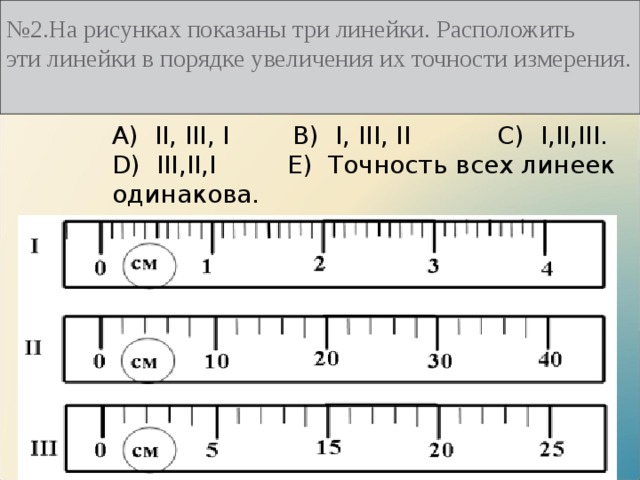 № 2.На рисунках показаны три линейки. Расположить эти линейки в порядке увеличения их точности измерения.   А)  II, III, I B)  I, III, II C)  I,II,III. D)  III,II,I E)  Точность всех линеек одинакова. 