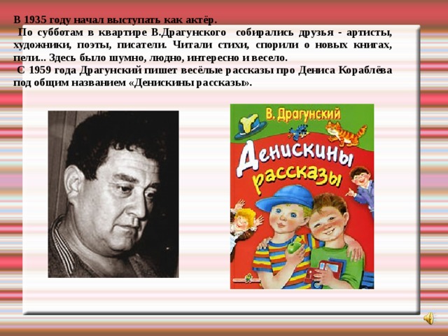 В 1935 году начал выступать как актёр.  По субботам в квартире В.Драгунского собирались друзья - артисты, художники, поэты, писатели. Читали стихи, спорили о новых книгах, пели... Здесь было шумно, людно, интересно и весело.  С 1959 года Драгунский пишет весёлые рассказы про Дениса Кораблёва под общим названием «Денискины рассказы».  