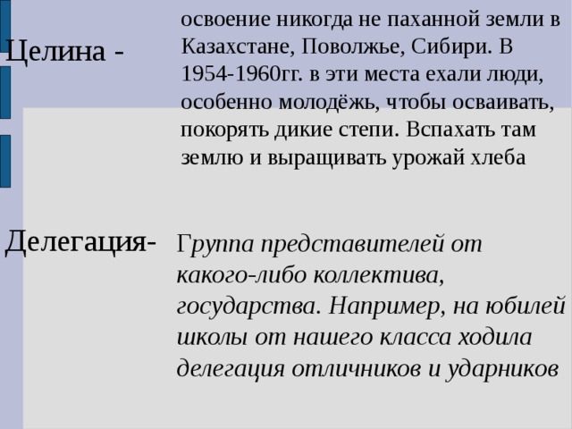 освоение никогда не паханной земли в Казахстане, Поволжье, Сибири. В 1954-1960гг. в эти места ехали люди, особенно молодёжь, чтобы осваивать, покорять дикие степи. Вспахать там землю и выращивать урожай хлеба Целина - Делегация- Г руппа представителей от какого-либо коллектива, государства. Например, на юбилей школы от нашего класса ходила делегация отличников и ударников 