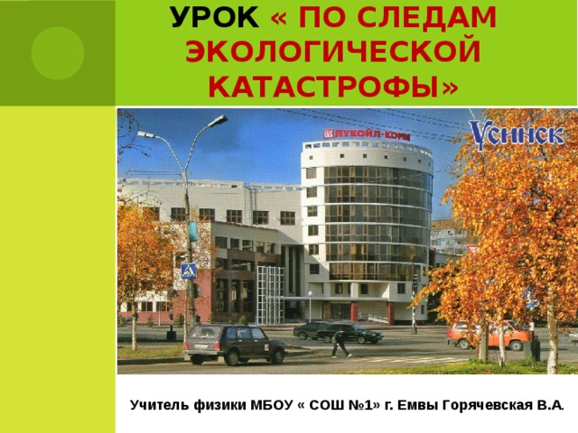 УРОК  « ПО СЛЕДАМ ЭКОЛОГИЧЕСКОЙ КАТАСТРОФЫ» Учитель физики МБОУ « СОШ №1» г. Емвы Горячевская В.А .