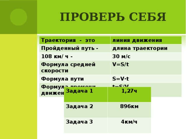 ПРОВЕРЬ СЕБЯ Траектория - это линия движения Пройденный путь - длина траектории 108 км/ ч - 30 м/с Формула средней скорости V=S/t Формула пути S=V · t Формула времени движения t=S/V Задача 1 Задача 2 1,27ч Задача 3 896км 4км/ч