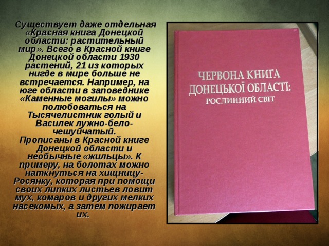  Существует даже отдельная «Красная книга Донецкой области: растительный мир». Всего в Красной книге Донецкой области 1930 растений, 21 из которых нигде в мире больше не встречается. Например, на юге области в заповеднике «Каменные могилы» можно полюбоваться на Тысячелистник голый и Василек лужно-бело-чешуйчатый.  Прописаны в Красной книге Донецкой области и необычные «жильцы». К примеру, на болотах можно наткнуться на хищницу-Росянку, которая при помощи своих липких листьев ловит мух, комаров и других мелких насекомых, а затем пожирает их. 