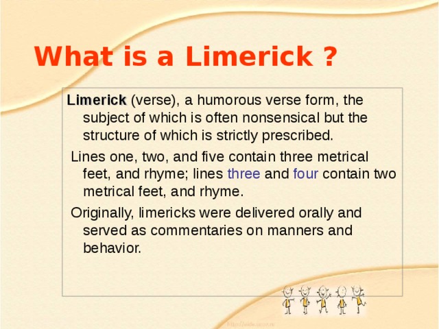 What is a Limerick ? Limerick (verse), a humorous verse form, the subject of which is often nonsensical but the structure of which is strictly prescribed.  Lines one, two , and five contain three metrical feet, and rhyme; lines three and four contain two metrical feet, and rhyme.  Originally, limericks were delivered orally and served as commentaries on manners and behavior.  