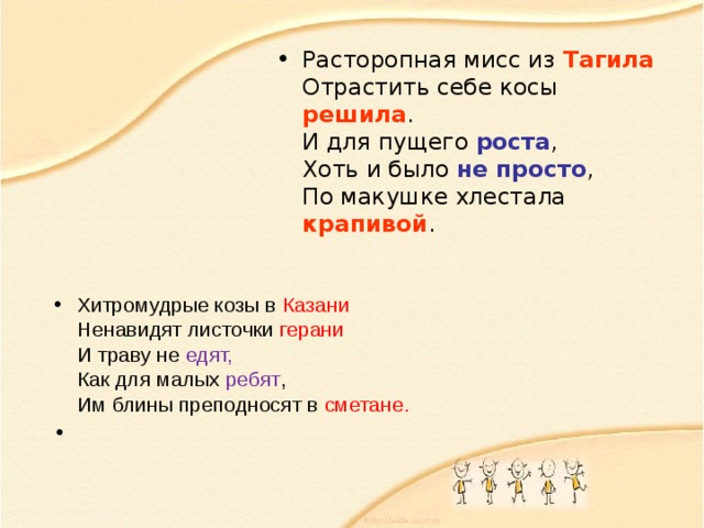 Расторопная мисс из Тагила  Отрастить себе косы решила .  И для пущего роста ,  Хоть и было не просто ,  По макушке хлестала крапивой . Хитромудрые козы в Казани  Ненавидят листочки герани  И траву не едят,  Как для малых ребят ,  Им блины преподносят в сметане. 