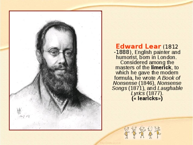 Edward Lear ( 1812 -1888 ) , English painter and humorist, born in London.  Considered among the masters of the limerick , to which he gave the modern formula, he wrote A Book of Nonsense (1846), Nonsense Songs (1871), and Laughable Lyrics (1877).  ( « learicks » ) 
