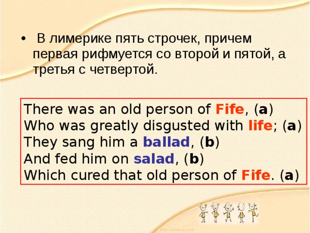  В лимерике пять строчек, причем первая рифмуется со второй и пятой, а третья с четвертой. There was an old person of Fife , ( a )  Who was greatly disgusted with life ; ( a )  They sang him a ballad , ( b )  And fed him on salad , ( b )  Which cured that old person of Fife . ( a ) 