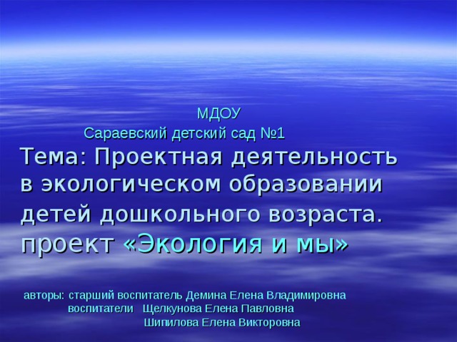     МДОУ  Сараевский детский сад №1  Тема: Проектная деятельность  в экологическом образовании детей дошкольного возраста.   проект «Экология и мы»     авторы:  старший воспитатель Демина Елена Владимировна  воспитатели Щелкунова Елена Павловна  Шипилова Елена Викторовна      