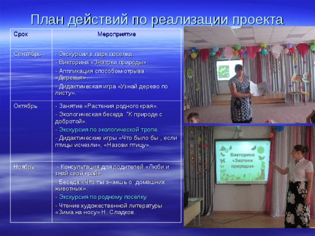 План действий по реализации проекта Срок Мероприятие Сентябрь - Экскурсии в парк поселка. Октябрь  Викторина «Знатоки природы».  Аппликация способом отрыва «Деревья».  Дидактическая игра «Узнай дерево по листу». - Занятие «Растения родного края». Ноябрь  Экологическая беседа 