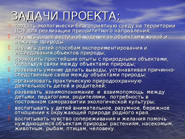 ЗАДАЧИ ПРОЕКТА : создать экологически благоприятную среду на территории ДОУ для реализации приоритетного направления; научить детей вести наблюдения за объектами живой и неживой природы. научить детей способам экспериментирования и исследования объектов природы; проводить простейшие опыты с природными объектами, используя связи между объектами природы; развивать умение делать выводы, устанавливая причинно-следственные связи между объектами природы; организовать практическую природоохранную деятельность детей и родителей; развивать взаимопонимание и взаимопомощь между детьми, педагогами, родителями, потребность в постоянном саморазвитии экологической культуры; воспитывать у детей внимательное, разумное, бережное отношение к окружающей природе родного края. воспитывать чувство сопереживания и желания помочь нуждающимся объектам природы: растениям, насекомым, животным, рыбам, птицам, человеку.  