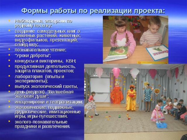 Формы работы по реализации проекта: Наблюдения, экскурсии по родному поселку; создание самодельных книг о животных растений, животных, видеофильмов, презентаций, слайд шоу; познавательное чтение; “ Уроки доброты”; конкурсы и викторины, КВН; продуктивная деятельность, защита плакатов, проектов; лаборатория (опыты и эксперименты); выпуск экологический газеты, день (неделя) “Волшебная экология души”; инсценировки и театрализации; экологические, подвижные, дидактические, имитационные игры, игры-путешествия. эколого-познавательные праздники и развлечения.  