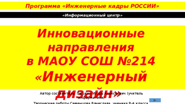 Программа «Инженерные кадры РОССИИ» «Информационный центр» Инновационные направления  в МАОУ СОШ №214  « Инженерный дизайн»  в КОМПАС-3D v18 Автор составитель: Пашкин Игорь Алексеевич (учитель информатики) Творческие работы Семенцова Вячеслава, ученика 8-А класса © Пашкин И.А. 