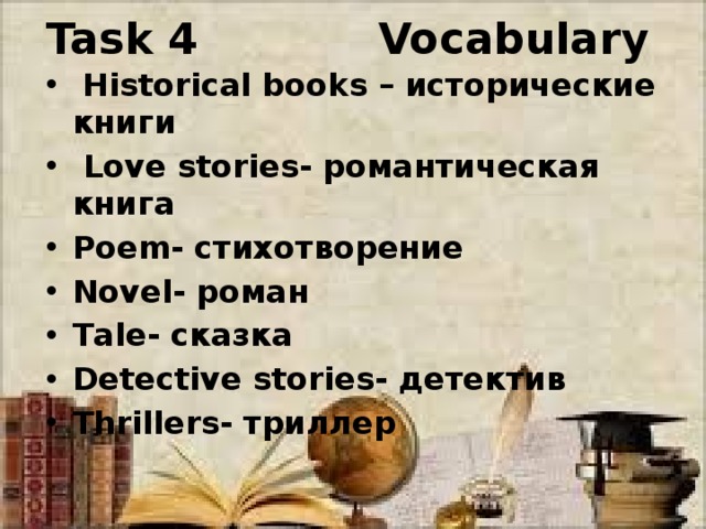 Task 4 Vocabulary  Historical books – исторические книги  Love stories- романтическая книга Poem- стихотворение Novel- роман Tale- сказка Detective stories- детектив Thrillers- триллер 