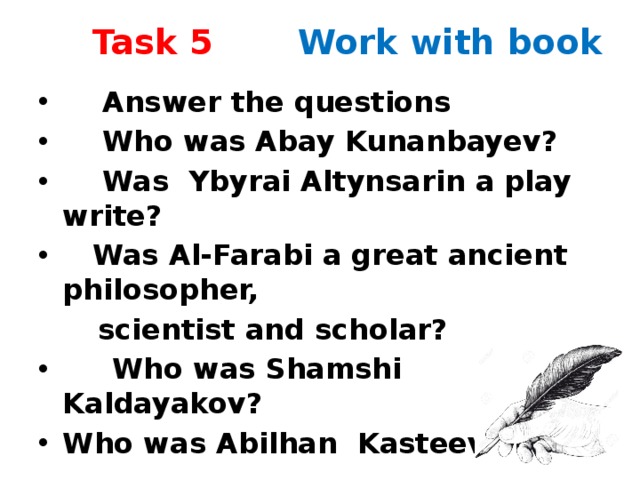 Task 5 Work with book  Аnswer the questions  Who was Abay Kunanbayev?  Was Ybyrai Altynsarin a play write?  Was Al-Farabi a great ancient philosopher,  scientist and scholar?  Who was Shamshi Kaldayakov? Who was Abilhan Kasteev?  