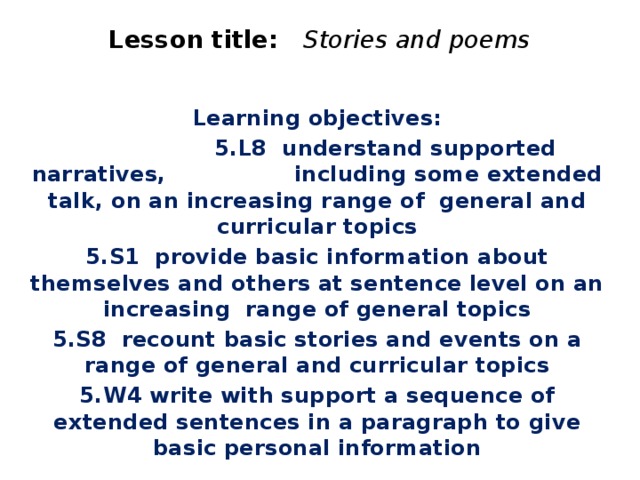 Lesson title: Stories and poems    Learning objectives:  5.L8 understand supported narratives, including some extended talk, on an increasing range of general and curricular topics 5.S1 provide basic information about themselves and others at sentence level on an increasing range of general topics 5.S8 recount basic stories and events on a range of general and curricular topics 5.W4 write with support a sequence of extended sentences in a paragraph to give basic personal information  