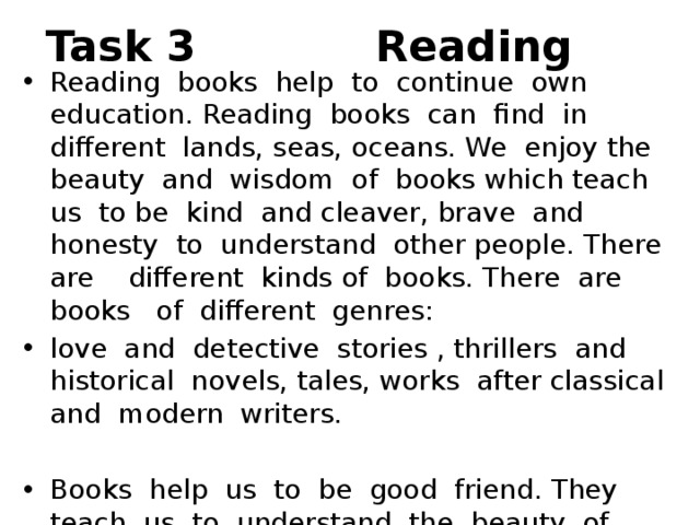 Task 3 Reading Reading books help to continue own education. Reading books can find in different lands, seas, oceans. We enjoy the beauty and wisdom of books which teach us to be kind and cleaver, brave and honesty to understand other people. There are different kinds of books. There are books of different genres: love and detective stories , thrillers and historical novels, tales, works after classical and modern writers. Books help us to be good friend. They teach us to understand the beauty of nature ,to take care of it, to love our homeland. 