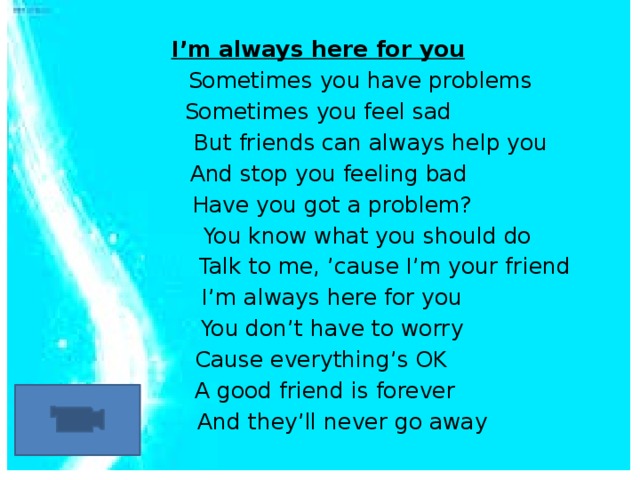  I’m always here for you  Sometimes you have problems Sometimes you feel sad  But friends can always help you  And stop you feeling bad  Have you got a problem?  You know what you should do  Talk to me, ’cause I’m your friend  I’m always here for you  You don’t have to worry  Cause everything’s OK  A good friend is forever  And they’ll never go away 