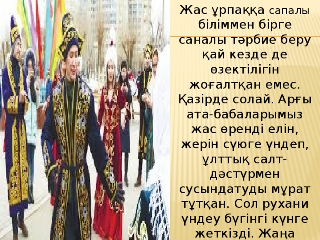 Жас ұрпаққа сапалы біліммен бірге саналы тәрбие беру қай кезде де өзектілігін жоғалтқан емес. Қазірде солай. Арғы ата-бабаларымыз жас өренді елін, жерін сүюге үндеп, ұлттық салт-дәстүрмен сусындатуды мұрат тұтқан. Сол рухани үндеу бүгінгі күнге жеткізді. Жаңа ғасырлардың белесінде өзінің 22 жылдық тарихына табан тіреген Қазақ елінің патриоттардың мекеніне айналуы өзгеге үлгі, өзімізге медеу. 