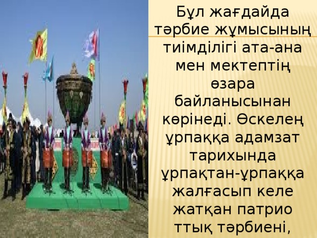Бұл жағдайда тәрбие жұмысының тиімділігі ата-ана мен мектептің өзара байланысынан көрінеді. Өскелең ұрпаққа адамзат тарихында ұрпақтан-ұрпаққа жалғасып келе жатқан патрио  ттық тәрбиені, отаншылдықты, сапалы білімді дарыту – қазіргі кезде көкейкесті мәселенің бірі болып отыр. 