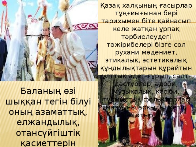Қазақ халқының ғасырлар тұңғиығынан бері тарихымен біте қайнасып келе жатқан ұрпақ тәрбиелеудегі тәжірибелері бізге сол рухани мәдениет, этикалық, эстетикалық құндылықтарын құрайтын ұлттық әдет-ғұрып, салт-дәстүрлер, әдеби, музыкалық, кәсіби, тұрмыстық фольклорлар мазмұны арқылы жетіп отыр.   Баланың өзі шыққан тегін білуі оның азаматтық, елжандылық, отансүйгіштік қасиеттерін қалыптастырады деп есептеген.  