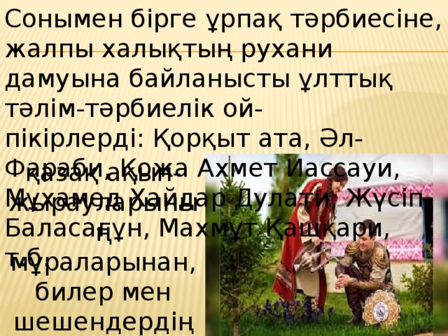 Сонымен бірге ұрпақ тәрбиесіне, жалпы халықтың рухани дамуына байланысты ұлттық тәлім-тәрбиелік ой-пікірлерді:   Қорқыт ата, Әл-Фараби, Қожа Ахмет Иассауи, Мұхамед Хайдар Дулати, Жүсіп Баласағұн, Махмұт Қашқари, т.б.  қазақ ақын- жырауларының мұраларынан, билер мен шешендердің тәлімдік сөздерінен көреміз. 