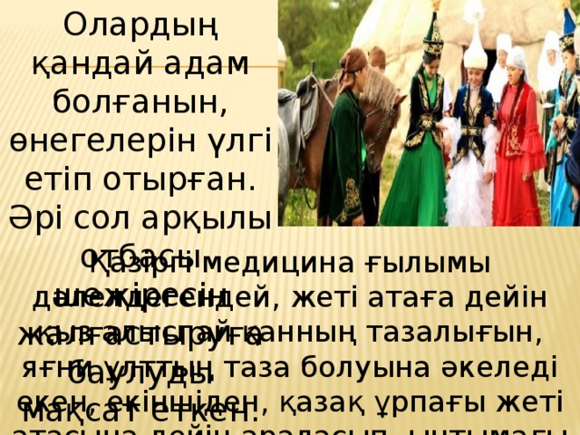 Олардың қандай адам болғанын, өнегелерін үлгі етіп отырған. Әрі сол арқылы отбасы шежіресін жалғастыруға баулуды мақсат еткен. Қазіргі медицина ғылымы дәлелдегендей, жеті атаға дейін қыз алыспай қанның тазалығын, яғни ұлттың таза болуына әкеледі екен, екіншіден, қазақ ұрпағы жеті атасына дейін араласып, ынтымағы бір болсын дегеннен болса керек.  