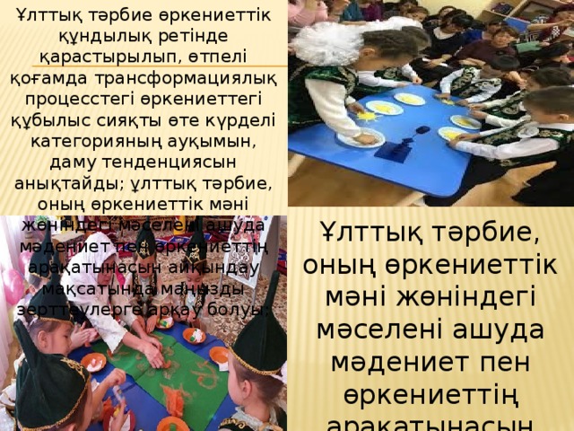 Ұлттық тәрбие өркениеттік құндылық ретінде қарастырылып, өтпелі қоғамда трансформациялық процесстегі өркениеттегі құбылыс сияқты өте күрделі категорияның ауқымын, даму тенденциясын анықтайды; ұлттық тәрбие, оның өркениеттік мәні жөніндегі мәселені ашуда мәдениет пен өркениеттің арақатынасын айқындау мақсатында маңызды зерттеулерге арқау болуы; Ұлттық тәрбие, оның өркениеттік мәні жөніндегі мәселені ашуда мәдениет пен өркениеттің арақатынасын айқындау мақсатында зерттеулерге арқау болуы;  