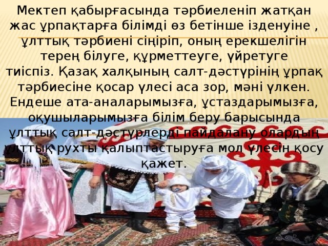 Мектеп қабырғасында тәрбиеленіп жатқан жас ұрпақтарға білімді өз бетінше ізденуіне , ұлттық тәрбиені сіңіріп, оның ерекшелігін терең білуге, құрметтеуге, үйретуге тиіспіз. Қазақ халқының салт-дәстүрінің ұрпақ тәрбиесіне қосар үлесі аса зор, мәні үлкен. Ендеше ата-аналарымызға, ұстаздарымызға, оқушыларымызға білім беру барысында ұлттық салт-дәстүрлерді пайдалану олардың ұлттық рухты қалыптастыруға мол үлесін қосу қажет. 