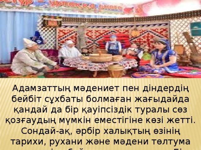 Адамзаттың мәдениет пен діндердің бейбіт сұхбаты болмаған жағыдайда қандай да бір қауіпсіздік туралы сөз қозғаудың мүмкін еместігіне көзі жетті. Сондай-ақ, әрбір халықтың өзінің тарихи, рухани және мәдени төлтума қасиеттеріне бойлауы арта түсуде. Бірақ осындай ұмтылыстар басқа халықтардың мүдделеріне нұқсан келтірмеуі тиіс.   