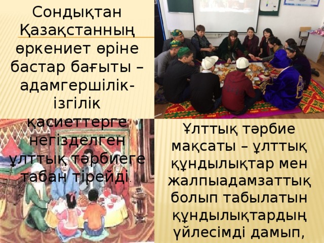 Сондықтан Қазақстанның өркениет өріне бастар бағыты – адамгершілік-ізгілік қасиеттерге негізделген ұлттық тәрбиеге табан тірейді .  Ұлттық тәрбие мақсаты – ұлттық құндылықтар мен жалпыадамзаттық болып табылатын құндылықтардың үйлесімді дамып, көркейіп, жалпыадамзаттың бүгіні мен келешегіне қызмет етуі.   