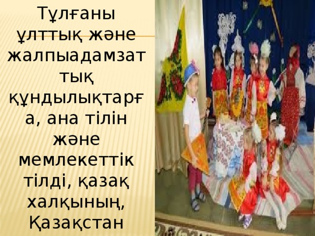 Тұлғаны ұлттық және жалпыадамзаттық құндылықтарға, ана тілін және мемлекеттік тілді, қазақ халқының, Қазақстан Республикасындағы этностар мен этникалық топтардың мәдениетін құрметтеуге бағдарлау . 