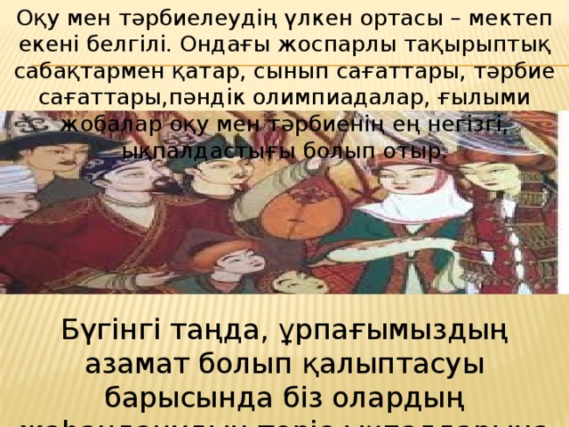 Оқу мен тәрбиелеудің үлкен ортасы – мектеп екені белгілі. Ондағы жоспарлы тақырыптық сабақтармен қатар, сынып сағаттары, тәрбие сағаттары,пәндік олимпиадалар, ғылыми жобалар оқу мен тәрбиенің ең негізгі, ықпалдастығы болып отыр. Бүгінгі таңда, ұрпағымыздың азамат болып қалыптасуы барысында біз олардың жаhанданудың теріс ықпалдарына қарсы тұруын ескеруіміз қажет. 