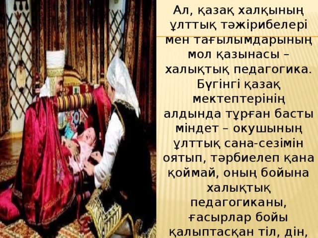 Ал, қазақ халқының ұлттық тәжірибелері мен тағылымдарының мол қазынасы – халықтық педагогика. Бүгiнгi қазақ мектептерінің алдында тұрған басты мiндет – окушының ұлттық сана-сезiмiн оятып, тәрбиелеп қана қоймай, оның бойына халықтық педагогиканы, ғасырлар бойы қалыптасқан тiл, дiн, тәрбие, ұлттық салт-дәстүр, үлгi-өнегенi сiңiрту, яғни тәрбие беру мен оқыту әдістемелерінің түрлерi көп.  