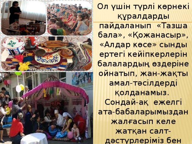 Ол үшін түрлі көрнекі құралдарды пайдаланып  «Тазша бала», «Қожанасыр», «Алдар көсе» сынды ертегі кейіпкерлерін балалардың өздеріне ойнатып, жан-жақты амал-тәсілдерді қолданамыз.  Сондай-ақ  ежелгі ата-бабаларымыздан жалғасып келе жатқан салт-дәстүрлеріміз бен әдет-ғұрыптарымызды, тарихымызды балалардың жадына жастайынан сіңіріп өсіруіміз шарт. 