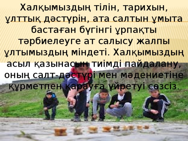 Халқымыздың тiлiн, тарихын, ұлттық дәстүрін, ата салтын ұмыта бастаған бүгiнгi ұрпақты тәрбиелеуге ат салысу жалпы ұлтымыздың мiндетi. Халқымыздың асыл қазынасын тиiмдi пайдалану, оның салт-дәстүрі мен мәдениетіне құрметпен қарауға үйретуi сөзсiз . 