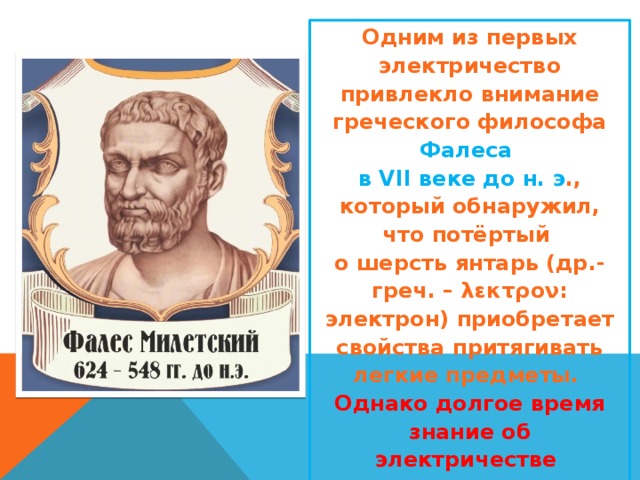 Одним из первых электричество привлекло внимание греческого философа Фалеса  в VII веке до н. э ., который обнаружил, что потёртый  о шерсть янтарь (др.-греч. – λεκτρον: электрон) приобретает свойства притягивать легкие предметы. Однако долгое время знание об электричестве  не шло дальше этого представления. 