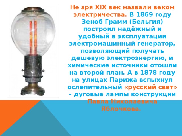 Не зря XIX век назвали веком электричества. В 1869 году Зеноб Грамм (Бельгия) построил надёжный и удобный в эксплуатации электромашинный генератор, позволяющий получать дешевую электроэнергию, и химические источники отошли на второй план. А в 1878 году на улицах Парижа вспыхнул ослепительный «русский свет» – дуговые лампы конструкции Павла Николаевича Яблочкова. 