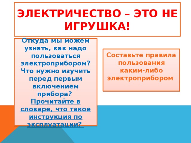 Электричество – это не игрушка! Откуда мы можем узнать, как надо пользоваться электроприбором? Что нужно изучить перед первым включением прибора? Прочитайте в словаре, что такое инструкция по эксплуатации? Составьте правила пользования каким-либо электроприбором  