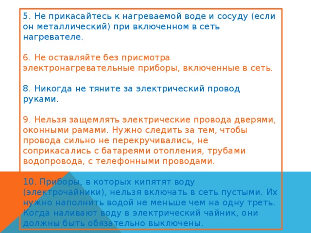 5. Не прикасайтесь к нагреваемой воде и сосуду (если он металлический) при включенном в сеть нагревателе. 6. Не оставляйте без присмотра электронагревательные приборы, включенные в сеть. 8. Никогда не тяните за электрический провод руками. 9. Нельзя защемлять электрические провода дверями, оконными рамами. Нужно следить за тем, чтобы провода сильно не перекручивались, не соприкасались с батареями отопления, трубами водопровода, с телефонными проводами. 10. Приборы, в которых кипятят воду (электрочайники), нельзя включать в сеть пустыми. Их нужно наполнить водой не меньше чем на одну треть. Когда наливают воду в электрический чайник, они должны быть обязательно выключены. 
