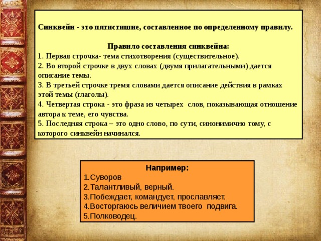  Синквейн - это пятистишие, составленное по определенному правилу. Правило составления синквейна: 1. Первая строчка- тема стихотворения (существительное). 2. Во второй строчке в двух словах (двумя прилагательными) дается описание темы. 3. В третьей строчке тремя словами дается описание действия в рамках этой темы (глаголы). 4. Четвертая строка - это фраза из четырех слов, показывающая отношение автора к теме, его чувства. 5. Последняя строка – это одно слово, по сути, синонимично тому, с которого синквейн начинался. Например: 